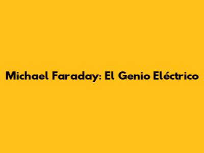 Michael Faraday: El Genio Eléctrico