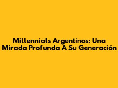 Millennials Argentinos: Una Mirada Profunda A Su Generación