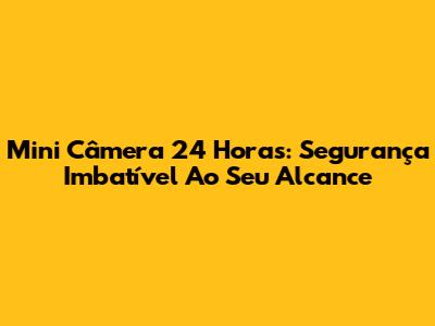 Mini Câmera 24 Horas: Segurança Imbatível Ao Seu Alcance