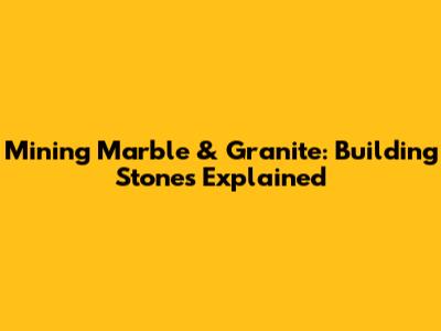 Mining Marble & Granite: Building Stones Explained