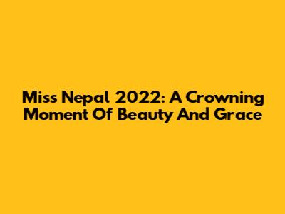 Miss Nepal 2022: A Crowning Moment Of Beauty And Grace