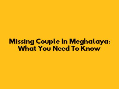 Missing Couple In Meghalaya: What You Need To Know
