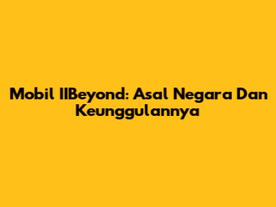 Mobil IIBeyond: Asal Negara Dan Keunggulannya