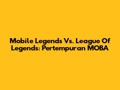 Mobile Legends Vs. League Of Legends: Pertempuran MOBA