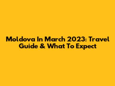 Moldova In March 2023: Travel Guide & What To Expect