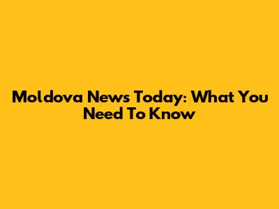Moldova News Today: What You Need To Know