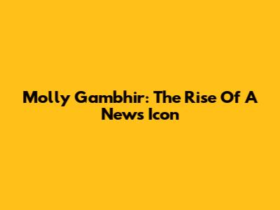 Molly Gambhir: The Rise Of A News Icon