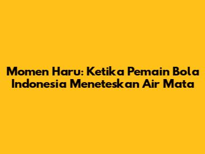 Momen Haru: Ketika Pemain Bola Indonesia Meneteskan Air Mata