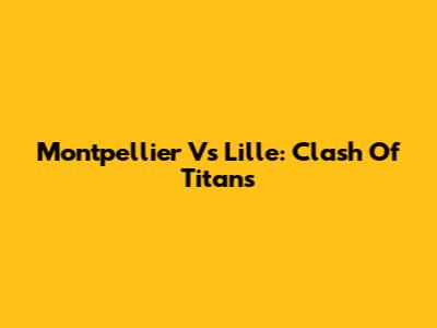 Montpellier Vs Lille: Clash Of Titans