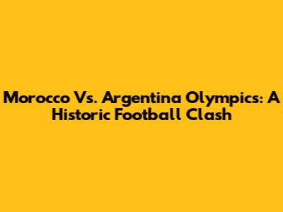 Morocco Vs. Argentina Olympics: A Historic Football Clash