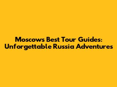 Moscow's Best Tour Guides: Unforgettable Russia Adventures