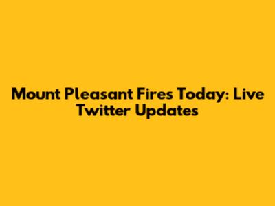 Mount Pleasant Fires Today: Live Twitter Updates