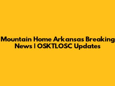 Mountain Home Arkansas Breaking News | OSKTLOSC Updates