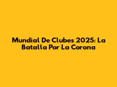 Mundial De Clubes 2025: La Batalla Por La Corona