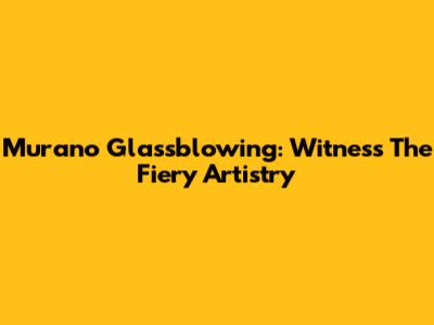 Murano Glassblowing: Witness The Fiery Artistry