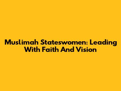 Muslimah Stateswomen: Leading With Faith And Vision