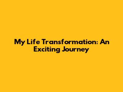 My Life Transformation: An Exciting Journey