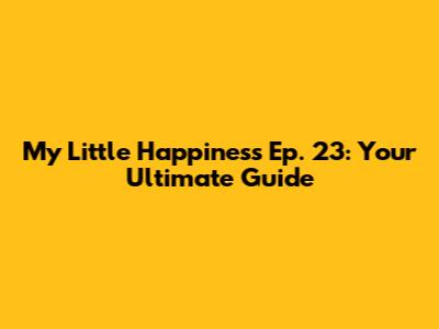 My Little Happiness Ep. 23: Your Ultimate Guide