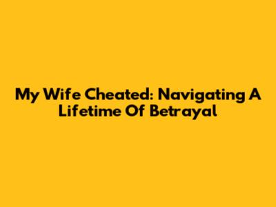 My Wife Cheated: Navigating A Lifetime Of Betrayal