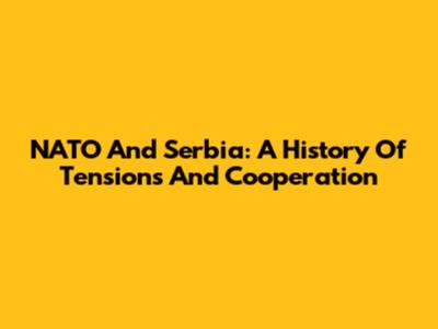 NATO And Serbia: A History Of Tensions And Cooperation