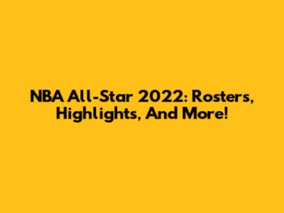 NBA All-Star 2022: Rosters, Highlights, And More!