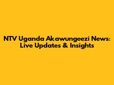 NTV Uganda Akawungeezi News: Live Updates & Insights