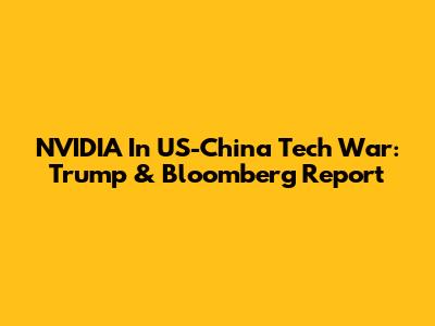 NVIDIA In US-China Tech War: Trump & Bloomberg Report