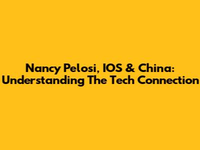 Nancy Pelosi, IOS & China: Understanding The Tech Connection