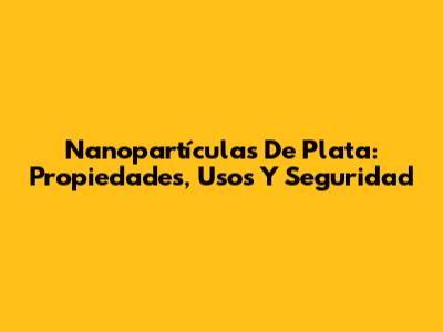 Nanopartículas De Plata: Propiedades, Usos Y Seguridad