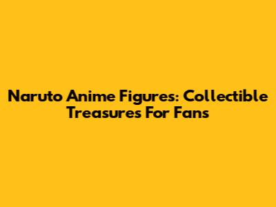 Naruto Anime Figures: Collectible Treasures For Fans