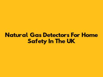 Natural Gas Detectors For Home Safety In The UK
