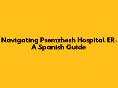 Navigating Psemzhesh Hospital ER: A Spanish Guide