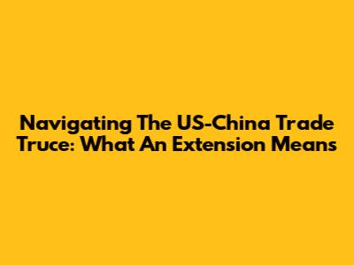 Navigating The US-China Trade Truce: What An Extension Means