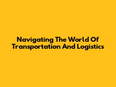 Navigating The World Of Transportation And Logistics