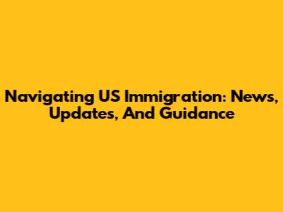 Navigating US Immigration: News, Updates, And Guidance