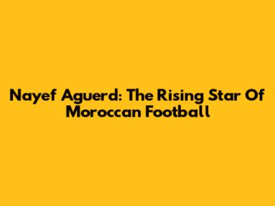 Nayef Aguerd: The Rising Star Of Moroccan Football