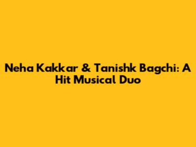 Neha Kakkar & Tanishk Bagchi: A Hit Musical Duo