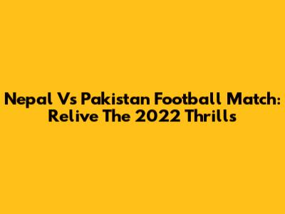 Nepal Vs Pakistan Football Match: Relive The 2022 Thrills