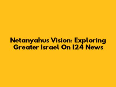 Netanyahu's Vision: Exploring Greater Israel On I24 News