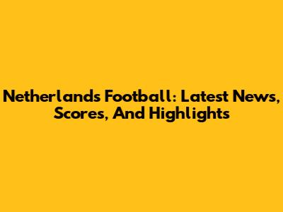 Netherlands Football: Latest News, Scores, And Highlights