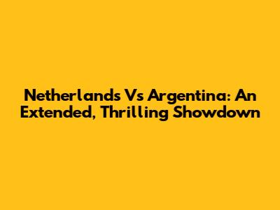 Netherlands Vs Argentina: An Extended, Thrilling Showdown