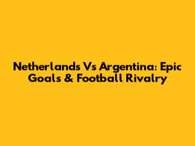 Netherlands Vs Argentina: Epic Goals & Football Rivalry