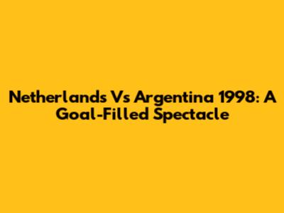 Netherlands Vs Argentina 1998: A Goal-Filled Spectacle
