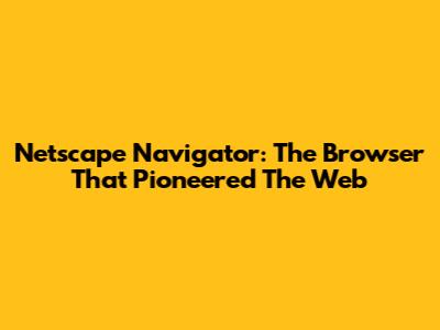 Netscape Navigator: The Browser That Pioneered The Web