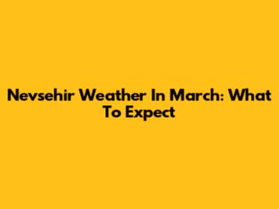 Nevsehir Weather In March: What To Expect