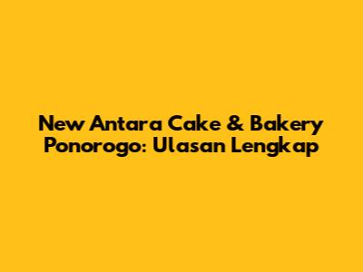 New Antara Cake & Bakery Ponorogo: Ulasan Lengkap