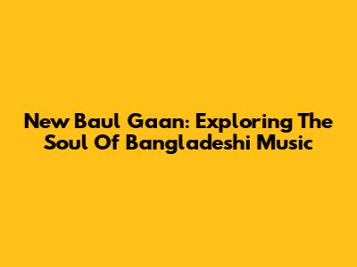 New Baul Gaan: Exploring The Soul Of Bangladeshi Music