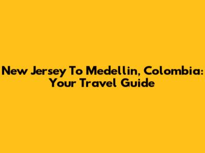 New Jersey To Medellin, Colombia: Your Travel Guide
