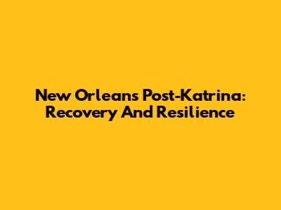 New Orleans Post-Katrina: Recovery And Resilience