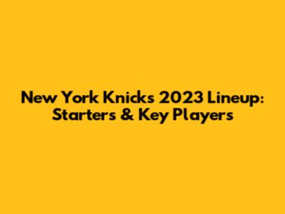 New York Knicks 2023 Lineup: Starters & Key Players